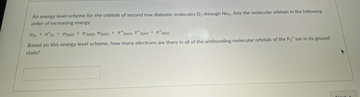 An energy level scheme for the orbitals of second row diatomic molecules O, through Ne2 , lists the molecular orbitals in the following
order of increasing energy
02 < o'2s < Ozp(z) < T2p(y)- 7T2P(x) < T*2p(y), 7T* 2p(x) < o*2plz)
Based on this energy level scheme, how many electrons are there in all of the antibonding molecular orbitals of the F2* ion in its ground
state?
