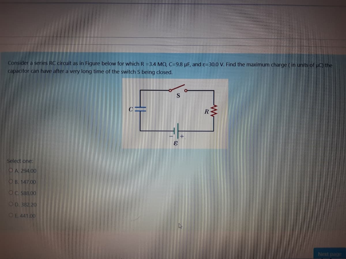 Consider a series RC circuit as in Figure below for which R=3.4 MQ, C=9.8 µF, and ɛ=30.0 V. Find the maximum charge ( in units of uC) the
capacitor can have after a very long time of the switch S being closed.
S
R
Select one:
OA. 294,00
OB. 147.00
OC 588.00
OD. 382.20
OE. 441.00
Next page

