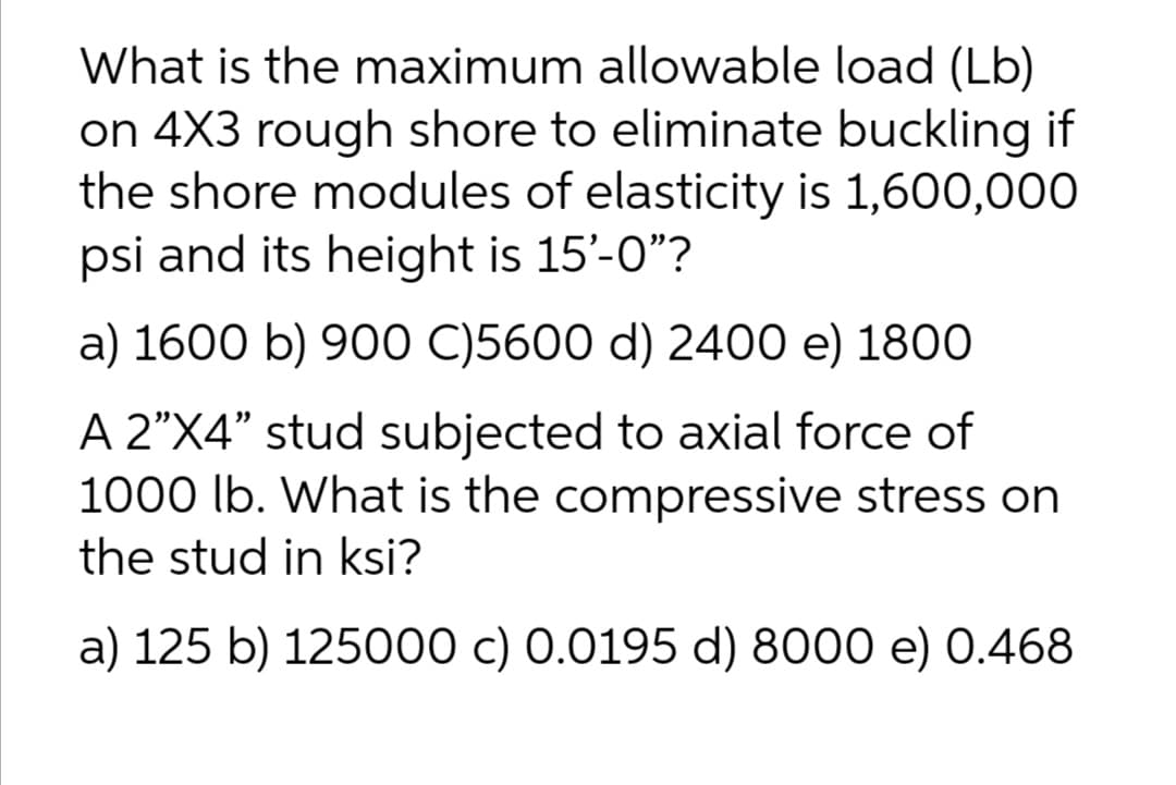 What is the maximum allowable load (Lb)
on 4X3 rough shore to eliminate buckling if
the shore modules of elasticity is 1,600,000
psi and its height is 15'-0"?
a) 1600 b) 900 C)5600 d) 2400 e) 1800
A 2"X4" stud subjected to axial force of
1000 lb. What is the compressive stress on
the stud in ksi?
a) 125 b) 125000 c) 0.0195 d) 8000 e) 0.468

