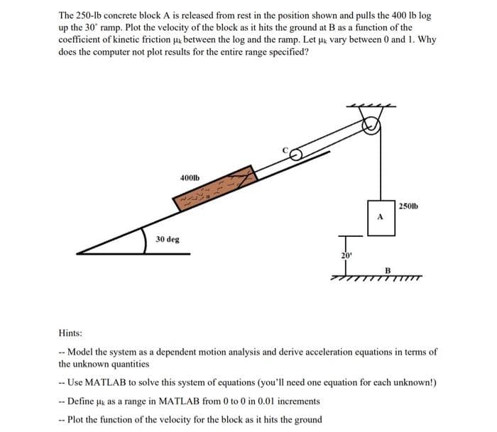 The 250-lb concrete block A is released from rest in the position shown and pulls the 400 lb log
up the 30' ramp. Plot the velocity of the block as it hits the ground at B as a function of the
coefficient of kinetic friction u, between the log and the ramp. Let ux vary between 0 and 1. Why
does the computer not plot results for the entire range specified?
400lb
250lb
A
30 deg
20'
Hints:
-- Model the system as a dependent motion analysis and derive acceleration equations in terms of
the unknown quantities
-- Use MATLAB to solve this system of equations (you'll need one equation for each unknown!)
-- Define uk as a range in MATLAB from 0 to 0 in 0.01 increments
-- Plot the function of the velocity for the block as it hits the ground
