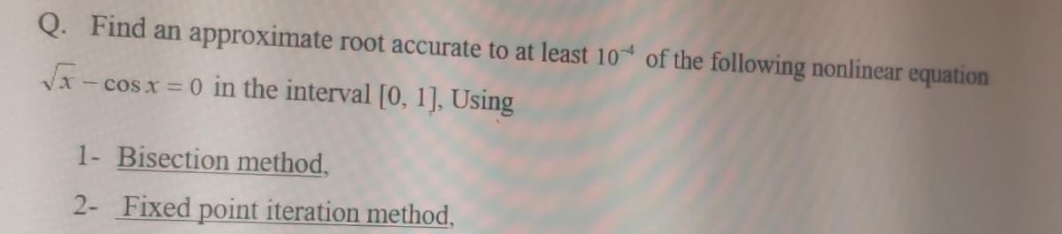 Q. Find an approximate root accurate to at least 10 of the following nonlinear equation
Vx - cos x = 0 in the interval [0, 1], Using
1- Bisection method,
2- Fixed point iteration method,
