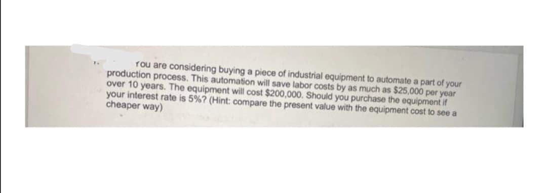 You are considering buying a piece of industrial equipment to automate a part of your
production process. This automation will save labor costs by as much as $25,000 per year
over 10 years. The equipment will cost $200,000. Should you purchase the equipment if
your interest rate is 5%? (Hint: compare the present value with the equipment cost to see a
cheaper way)
