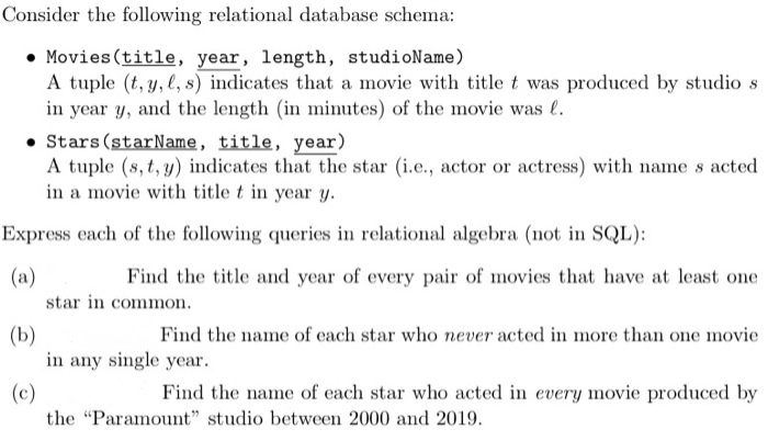 Consider the following relational database schema:
• Movies (title, year, length, studioName)
A tuple (t, y, l, s) indicates that a movie with title t was produced by studio s
in year y, and the length (in minutes) of the movie was l.
• Stars (starName, title, year)
A tuple (s, t, y) indicates that the star (i.e., actor or actress) with name s acted
in a movie with title t in year y.
Express each of the following queries in relational algebra (not in SQL):
(a)
Find the title and year of every pair of movies that have at least one
star in common.
(b)
in any single year.
Find the name of each star who never acted in more than one movie
(c)
Find the name of each star who acted in every movie produced by
the "Paramount" studio between 2000 and 2019.
