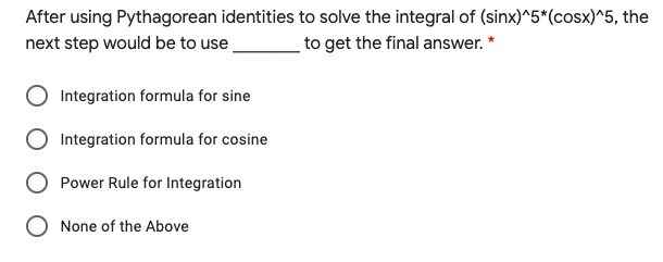 After using Pythagorean identities to solve the integral of (sinx)^5*(cosx)^5, the
next step would be to use
to get the final answer. *
Integration formula for sine
Integration formula for cosine
Power Rule for Integration
None of the Above
