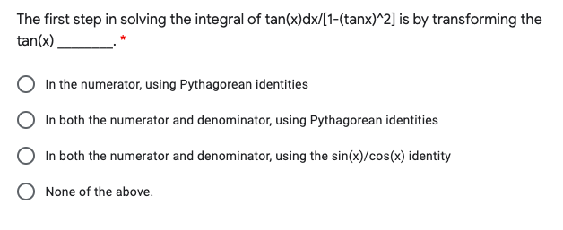 The first step in solving the integral of tan(x)dx/[1-(tanx)^2] is by transforming the
tan(x)
In the numerator, using Pythagorean identities
In both the numerator and denominator, using Pythagorean identities
In both the numerator and denominator, using the sin(x)/cos(x) identity
O None of the above.
