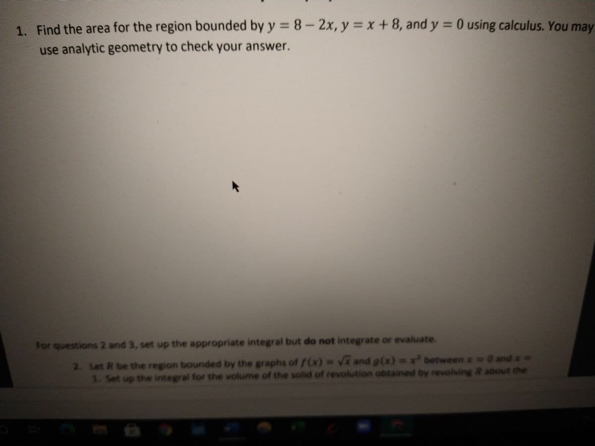 1. Find the area for the region bounded by y = 8-2x, y = x +8, and y = 0 using calculus. You may
%3D
use analytic geometry to check your answer.
For questions 2 and 3, set up the appropriate integral but do not integrate or evaluate.
2. Let R be the region bounded by the graphs of f(x)=V and g(x) =x between x 0 and x D
1. Set up the integral for the volume of the solid of revolution obtained by revolving R about the
