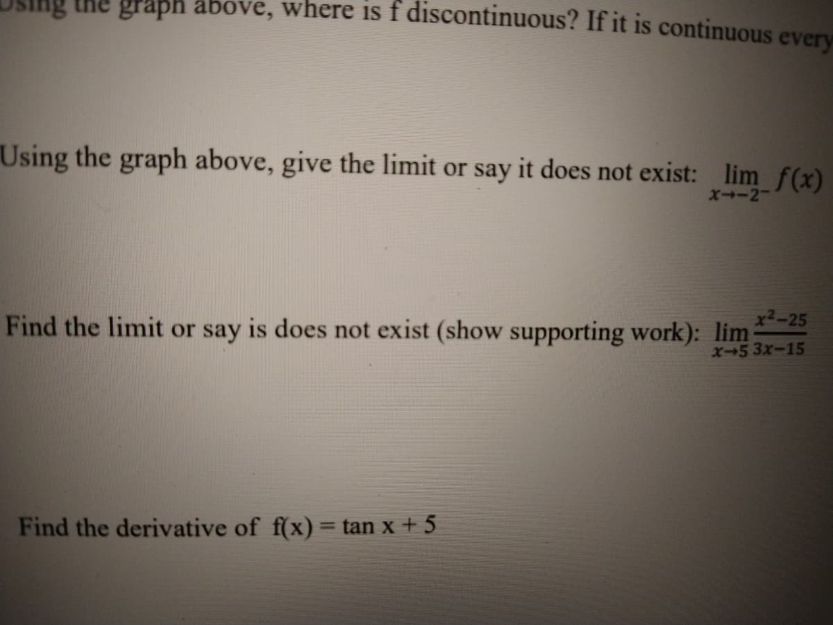 graph above, where is f discontinuous? If it is continuous every
Using the graph above, give the limit or say it does not exist: lim f(x)
XI-2
x2-25
Find the limit or say is does not exist (show supporting work): lim-
X-5 3x-15
Find the derivative of f(x) = tan x + 5
%3D
