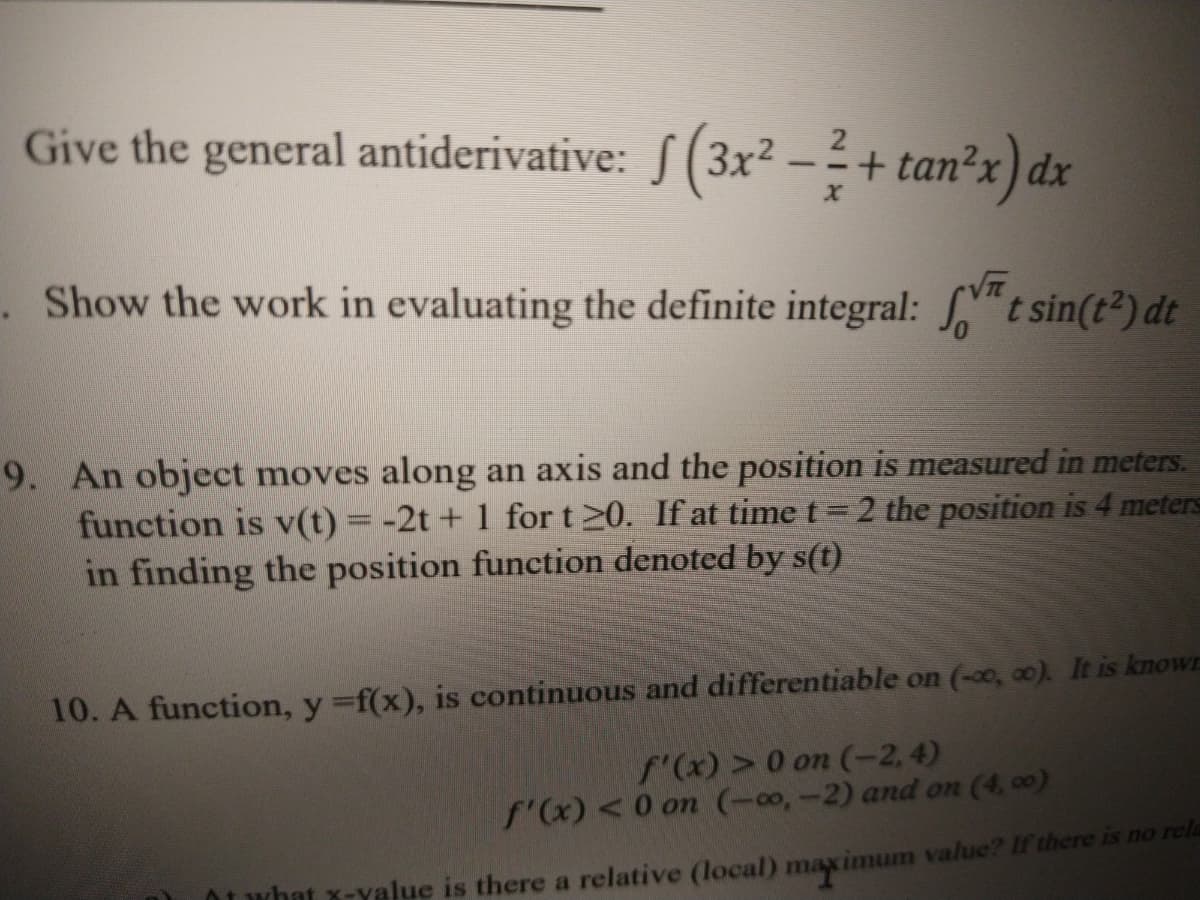 Give the general antiderivative: /(3x² – + tan²x) dx
Show the work in evaluating the definite integral: t sin(t²) dt
9. An object moves along an axis and the position is measured in meters.
function is v(t) = -2t + 1 for t 20. If at time t= 2 the position is 4 meters
in finding the position function denoted by s(t)
10. A function, y f(x), is continuous and differentiable on (-0, 0). It is knowr
f'(x) >0 on (-2,4)
f'(x) <0 on (-00,-2) and on (4, 00)
Oi what x-yalue is there a relative (local) maximum value? If there is no rcla
