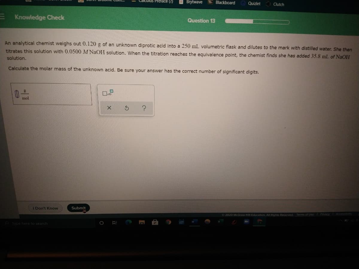 Brytwave
Bb Blackboard
Quizlet
Clutch
Knowledge Check
Question 13
An analytical chemist weighs out 0.120 g of an unknown diprotic acid into a 250 mL volumetric flask and dilutes to the mark with distilled water. She then
titrates this solution with 0.0500 M NaOH solution. When the titration reaches the equivalence point, the chemist finds she has added 35.8 mL of NaOH
solution.
Calculate the molar mass of the unknown acid. Be sure your answer has the correct number of significant digits.
mol
Don't Know
Submit
O 2020 McGraw-Hill Education. All Rights Reserved. Terms of Use Pnivacy
Accossi
Type here to search
