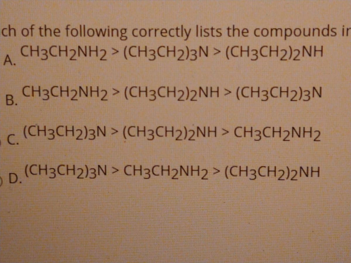 ch of the following correctly lists the compounds in
CH3CH2NH2 > (CH3CH2)3N > (CH3CH2)2NH
А.
CH3CH2NH2 > (CH3CH2)2NH > (CH3CH2)3N
В.
(CH3CH2)3N > (CH3CH2)2NH > CH3CH2NH2
C.
(CH3CH2)3N > CH3CH2NH2 > (CH3CH2)2NH
O D.
