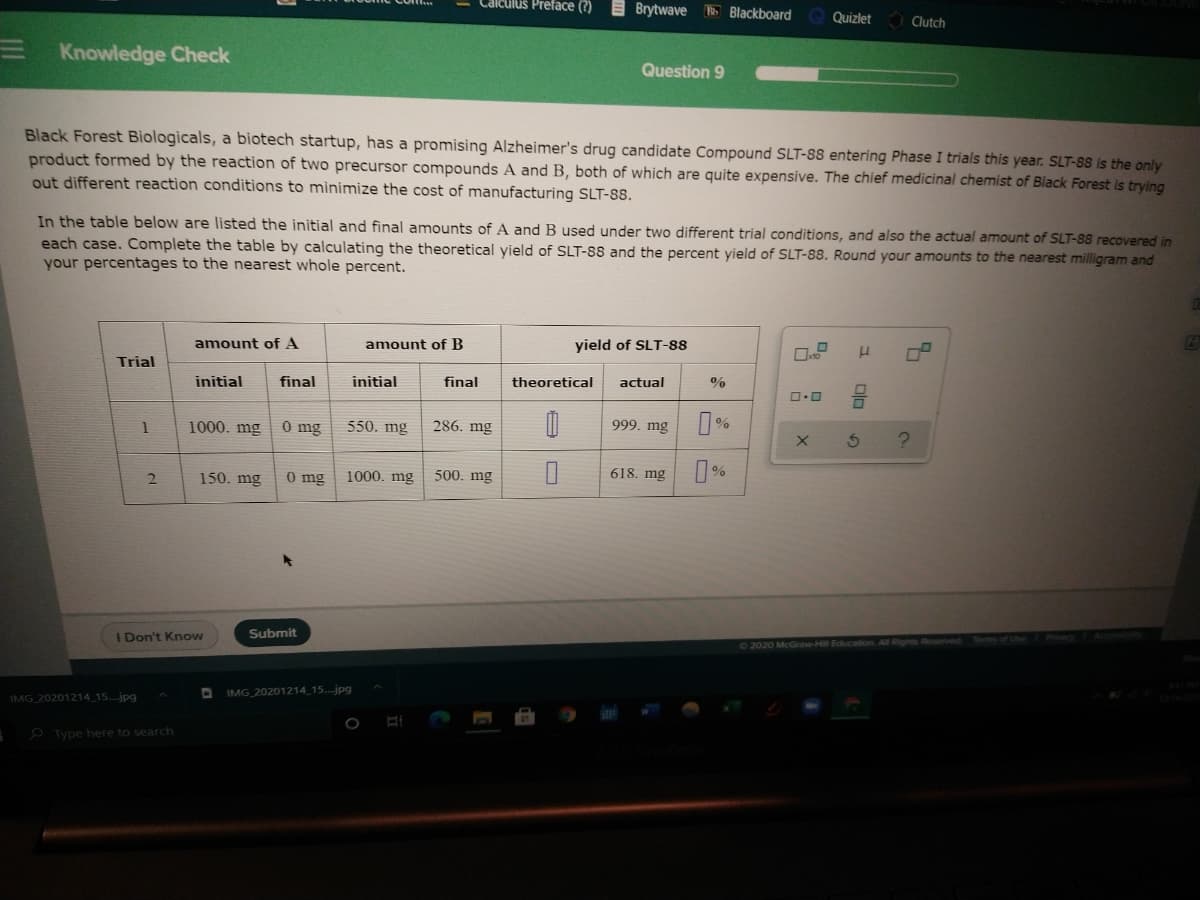Calculus Preface (?)
Brytwave Blackboard
Quizlet
Clutch
E Knowledge Check
Question 9
Black Forest Biologicals, a biotech startup, has a promising Alzheimer's drug candidate Compound SLT-88 entering Phase I trials this year. SLT-88 is the only
product formed by the reaction of two precursor compounds A and B, both of which are quite expensive. The chief medicinal chemist of Black Forest is trying
out different reaction conditions to minimize the cost of manufacturing SLT-88.
In the table below are listed the initial and final amounts of A and B used under two different trial conditions, and also the actual amount of SLT-88 recovered in
each case. Complete the table by calculating the theoretical yield of SLT-88 and the percent yield of SLT-88. Round your amounts to the nearest milligram and
your percentages to the nearest whole percent.
amount of A
amount of B
yield of SLT-88
Trial
initial
final
initial
final
theoretical
actual
1000. mg
0 mg
550. mg
286. mg
999. mg
150. mg
0 mg
1000. mg
500. mg
618. mg
0%
Don't Know
Submit
22020 McGraw-Hil Education
IMG 20201214 15...jpg
IMG 20201214 15..jpg
O Type here to search

