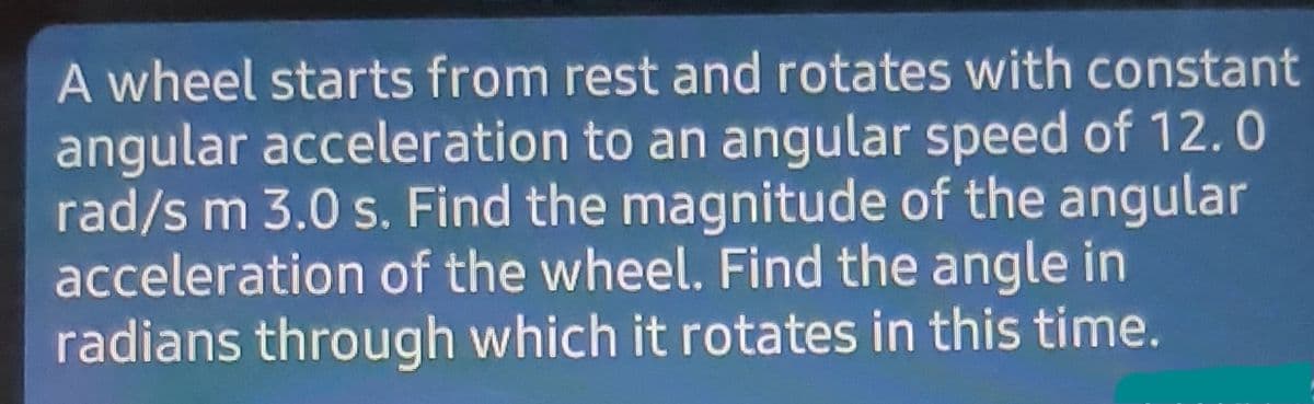 A wheel starts from rest and rotates with constant
angular acceleration to an angular speed of 12.0
rad/s m 3.0 s. Find the magnitude of the angular
acceleration of the wheel. Find the angle in
radians through which it rotates in this time.
