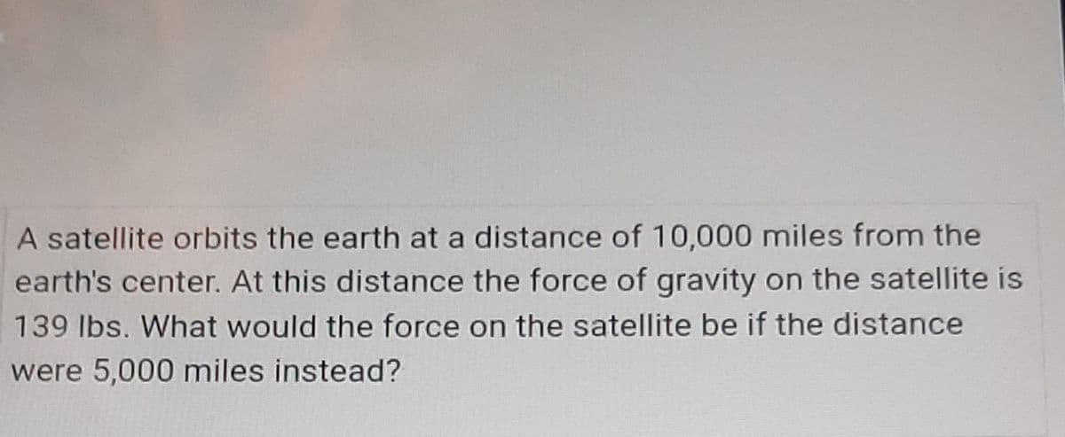 A satellite orbits the earth at a distance of 10,000 miles from the
earth's center. At this distance the force of gravity on the satellite is
139 Ibs. What would the force on the satellite be if the distance
were 5,000 miles instead?
