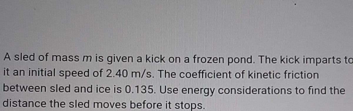 A sled of mass m is given a kick on a frozen pond. The kick imparts to
it an initial speed of 2.40 m/s. The coefficient of kinetic friction
between sled and ice is 0.135. Use energy considerations to find the
distance the sled moves before it stops.
