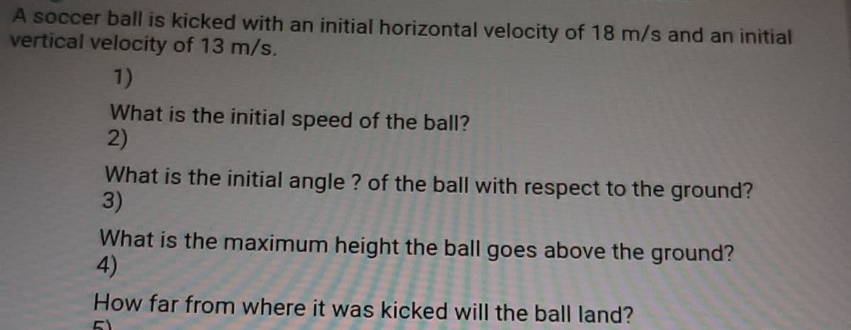A soccer ball is kicked with an initial horizontal velocity of 18 m/s and an initial
vertical velocity of 13 m/s.
1)
What is the initial speed of the ball?
2)
What is the initial angle ? of the ball with respect to the ground?
3)
What is the maximum height the ball goes above the ground?
4)
How far from where it was kicked will the ball land?
