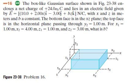 *16 O The box-like Gaussian surface shown in Fig. 23-38 en-
closes a net charge of +24.0eo C and lies in an electric field given
by E = [(10.0 + 2.00x)i – 3.00j + bzk] N/C, with x and z in me-
ters and b a constant. The bottom face is in the xz plane; the top face
is in the horizontal plane passing through y, = 1.00 m. For x =
1.00 m,x2 = 4.00 m, z1 = 1.00 m, and z2 = 3.00 m, what is b?
--
Figure 23-38 Problem 16.
