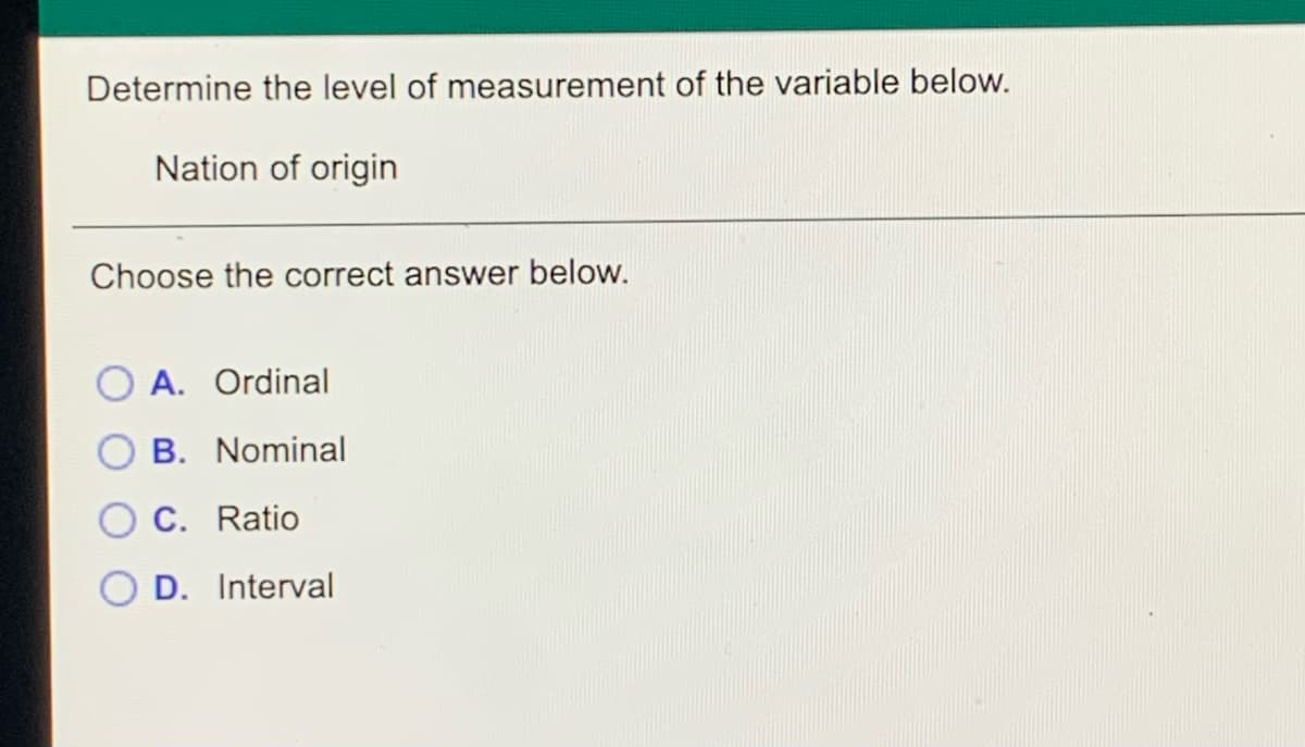 Determine the level of measurement of the variable below.
Nation of origin
Choose the correct answer below.
A. Ordinal
B. Nominal
C. Ratio
D. Interval
