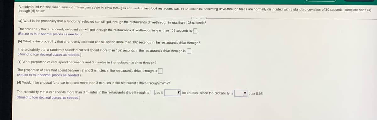 A study found that the mean amount of time cars spent in drive-throughs of a certain fast-food restaurant was 141.4 seconds. Assuming drive-through times are normally distributed with a standard deviation of 30 seconds, complete parts (a)
through (d) below.
(a) What is the probability that a randomly selected car will get through the restaurant's drive-through in less than 108 seconds?
The probability that a randomly selected car will get through the restaurant's drive-through in less than 108 seconds is.
(Round to four decimal places as needed.)
(b) What is the probability that a randomly selected car will spend more than 182 seconds in the restaurant's drive-through?
The probability that a randomly selected car will spend more than 182 seconds in the restaurant's drive-through is
(Round to four decimal places as needed.)
(c) What proportion of cars spend between 2 and 3 minutes in the restaurant's drive-through?
The proportion of cars that spend between 2 and 3 minutes in the restaurant's drive-through is
(Round
four decimal places as needed.)
(d) Would it be unusual for a car to spend more than 3 minutes in the restaurant's drive-through? Why?
The probability that a car spends more than 3 minutes in the restaurant's drive-through is. so it
V be unusual, since the probability is
V than 0.05.
(Round to four decimal places as needed.)
