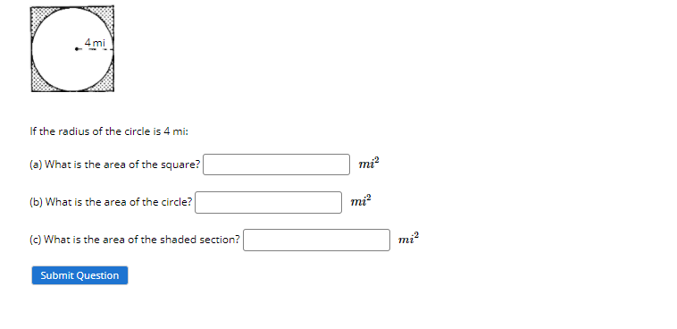 _4mi
If the radius of the circle is 4 mi:
(a) What is the area of the square?
mi?
(b) What is the area of the circle?
mi?
(c) What is the area of the shaded section?
Submit Question
