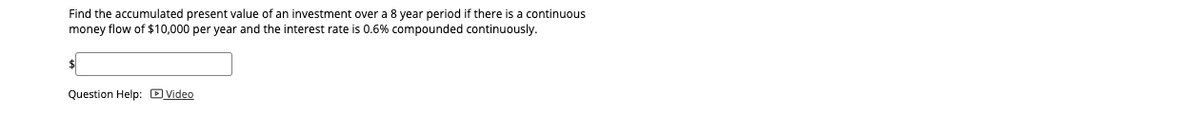 Find the accumulated present value of an investment over a 8 year period if there is a continuous
money flow of $10,000 per year and the interest rate is 0.6% compounded continuously.
$
Question Help: D Video
