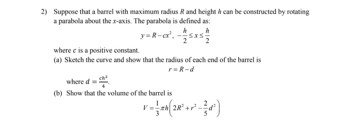 2) Suppose that a barrel with maximum radius R and height h can be constructed by rotating
a parabola about the x-axis. The parabola is defined as:
h
y = R-cx', -s:
2
where c is a positive constant.
(a) Sketch the curve and show that the radius of each end of the barrel is
r = R– d
ch2
where d =
(b) Show that the volume of the barrel is
1
V =÷th| 2R² +r?
