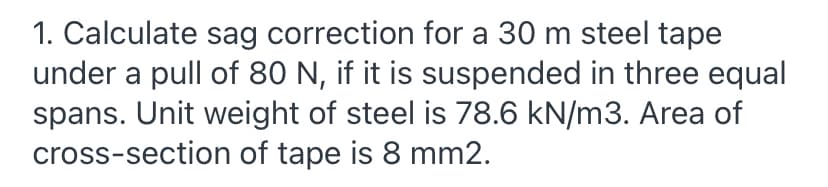 1. Calculate sag correction for a 30 m steel tape
under a pull of 80 N, if it is suspended in three equal
spans. Unit weight of steel is 78.6 kN/m3. Area of
cross-section of tape is 8 mm2.

