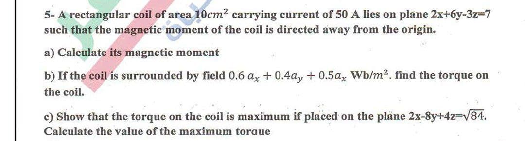 5- A rectangular coil of area 10cm? carrying current of 50 A lies on plane 2x+6y-3z37
such that the magnetic moment of the coil is directed away from the origin.
a) Calculate its magnetic moment
b) If the coil is surrounded by field 0.6 ax + 0.4a, +0.5a, Wb/m2. find the torque on
the coil.
c) Show that the torque on the coil is maximum if placed on the plane 2x-8y+423DV84.
Calculate the value of the maximum toraue
