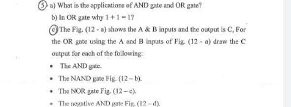 O a) What is the applications of AND gate and OR gate?
b) In OR gate why 1 +1 1?
O The Fig. (12- a) shows the A & B inputs and the output is C, For
the OR gate using the A and B inputs of Fig. (12 - a) draw the C
output for each of the following:
• The AND gate.
• The NAND gate Fig. (12-b).
• The NOR gate Fig. (12-c).
The negative AND gate Fig. (12 - d).
