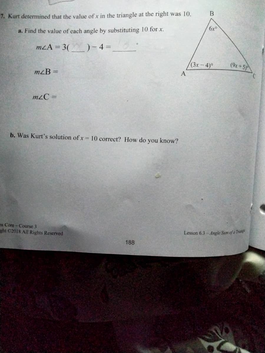 7. Kurt determined that the value of x in the triangle at the right was 10.
6x°
a. Find the value of each angle by substituting 10 for x.
mLA = 3()- 4 =
(3x-4)°
(9x + 5)
mzB =
A
m2C =
b. Was Kurt's solution ofx= 10 correct? How do you know?
1s Core - Course 3
ght C2018 All Rights Reserved
Lesson 6.3- Angle Sum of a Tring
188
