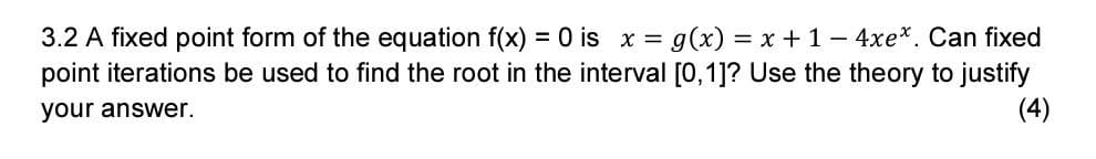 3.2 A fixed point form of the equation f(x) = 0 is x = g(x) = x +1-4xe*. Can fixed
point iterations be used to find the root in the interval [0,1]? Use the theory to justify
(4)
your answer.
