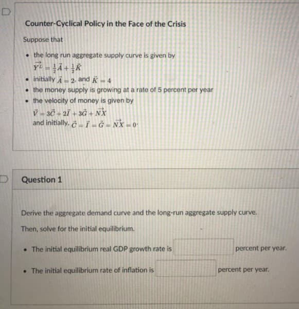 D
Counter-Cyclical Policy in the Face of the Crisis
Suppose that
• the long run aggregate supply curve is given by
• initially A- 2 and K = 4
• the money supply is growing at a rate of 5 percent per year
• the velocity of money is given by
V = 30 + 2Ï +3Ġ + NX
and initially, č – ī - Ğ = NX = 0-
%3!
Question 1
Derive the aggregate demand curve and the long-run aggregate supply curve.
Then, solve for the initial equilibrium.
• The initial equilibrium real GDP growth rate is
percent per year.
• The initial equilibrium rate of inflation is
percent per year.
