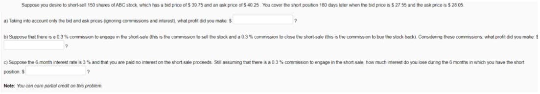 Suppose you desire to short-sell 150 shares of ABC stock, which has a bid price of $ 39.75 and an ask price of $ 40 25. You cover the short position 180 days later when the bid price is $ 27.55 and the ask price is $ 28.05.
a) Taking into account only the bid and ask prices (ignoring commissions and interest), what profit did you make S
b) Suppose that there is a 0.3 % commission to engage in the short-sale (this is the commission to sell the stock and a 0.3 % commission to close the short-sale (this is the commission to buy the stock back). Considering these commissions, what profit did you make: $
c) Suppose the 6-month interest rate is 3 % and that you are paid no interest on the short-sale proceeds. Still assuming that there is a 0.3% commission to engage in the short-sale, how much interest do you lose during the 6 months in which you have the short
position $
Note: You can eam partial credit on this problem
