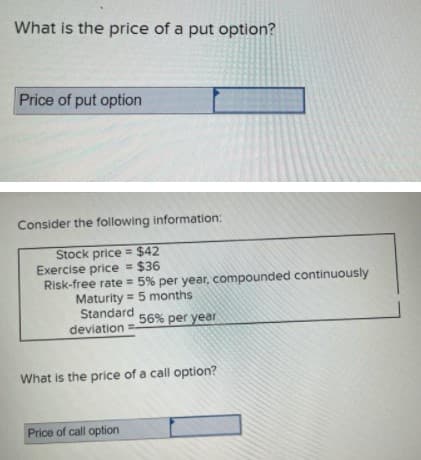 What is the price of a put option?
Price of put option
Consider the following information:
Stock price = $42
Exercise price = $36
Risk-free rate = 5% per year, compounded continuously
Maturity = 5 months
Standard
deviation
%3D
56% per year
What is the price of a call option?
Price of call option
