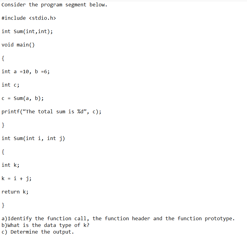 Consider the program segment below.
#include <stdio.h>
int Sum(int,int);
void main()
{
int a 10, b =6;
int c;
c = Sum(a, b);
printf("The total sum is %d", c);
}
int Sum(int i, int j)
{
int k;
k = i + j;
return k;
}
a) Identify the function call, the function header and the function prototype.
b)what is the data type of k?
c) Determine the output.