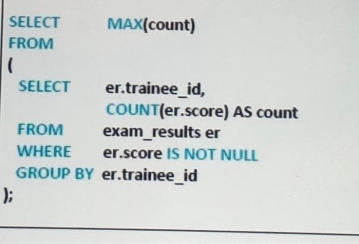 SELECT
FROM
(
);
SELECT
FROM
WHERE
GROUP BY
MAX(count)
er.trainee_id,
COUNT(er.score) AS count
exam_results er
er.score IS NOT NULL
er.trainee_id