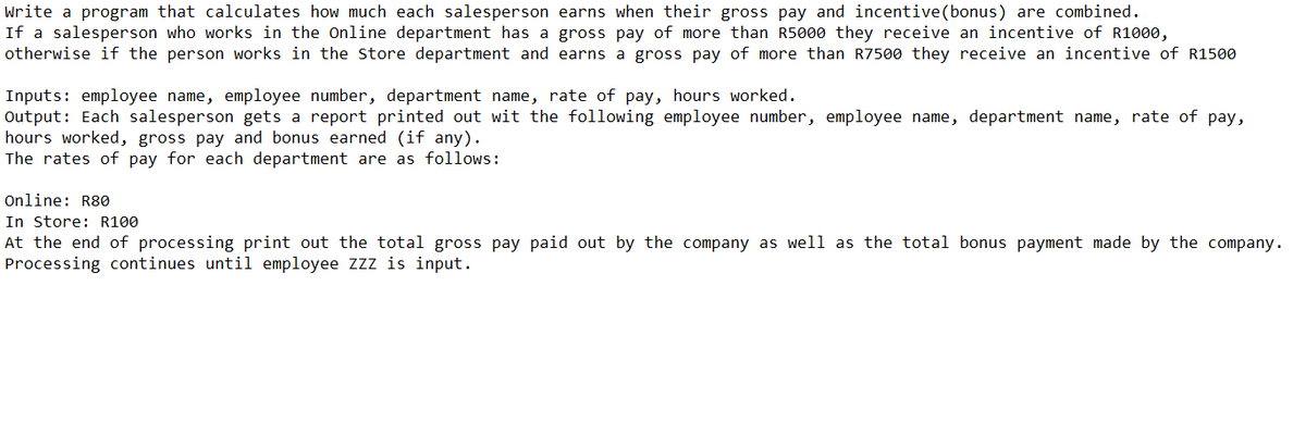 Write a program that calculates how much each salesperson earns when their gross pay and incentive (bonus) are combined.
If a salesperson who works in the Online department has a gross pay of more than R5000 they receive an incentive of R1000,
otherwise if the person works in the Store department and earns a gross pay of more than R7500 they receive an incentive of R1500
Inputs: employee name, employee number, department name, rate of pay, hours worked.
Output: Each salesperson gets a report printed out wit the following employee number, employee name, department name, rate of pay,
hours worked, gross pay and bonus earned (if any).
The rates of pay for each department are as follows:
Online: R80
In Store: R100
At the end of processing print out the total gross pay paid out by the company as well as the total bonus payment made by the company.
Processing continues until employee ZZZ is input.