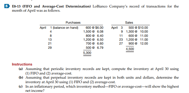 5 ES-13 (FIFO and Average-Cost Determination) LoBianco Company's record of transactions for the
month of April was as follows.
Purchases
April 1 (balance on hand)
Sales
April 3
600 © $6.00
1,500 @ 6.08
500 @ $10.00
9 1,300 @ 10.00
4
8
800 @ 6.40
11
600 @ 11.00
23 1,200 @ 11.00
27
13
1,200 @ 6.50
21
700 @ 6.60
900 @ 12.00
29
500 @ 6.79
4,500
5,300
Instructions
(a) Assuming that periodic inventory records are kept, compute the inventory at April 30 using
(1) FIFO and (2) average-cost.
(b) Assuming that perpetual inventory records are kept in both units and dollars, determine the
inventory at April 30 using (1) FIFO and (2) average-cost.
(c) In an inflationary period, which inventory method-FIFO or average-cost-will show the highest
net income?
