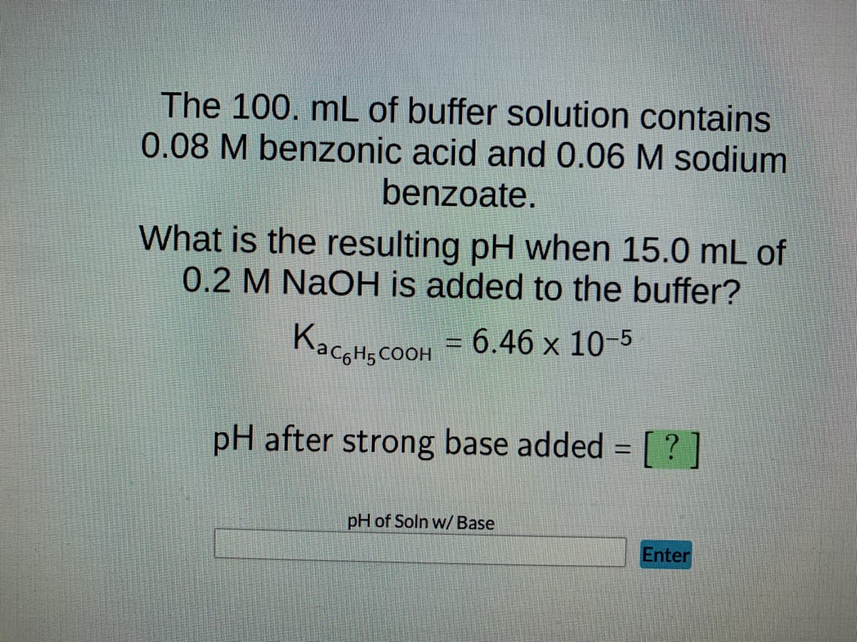 The 100. mL of buffer solution contains
0.08 M benzonic acid and 0.06 M sodium
benzoate.
What is the resulting pH when 15.0 mL of
0.2 M NaOH is added to the buffer?
KaCH₂COOH = 6.46 x 10-5
pH after strong base added = [?]
pH of Soln w/ Base
Enter
