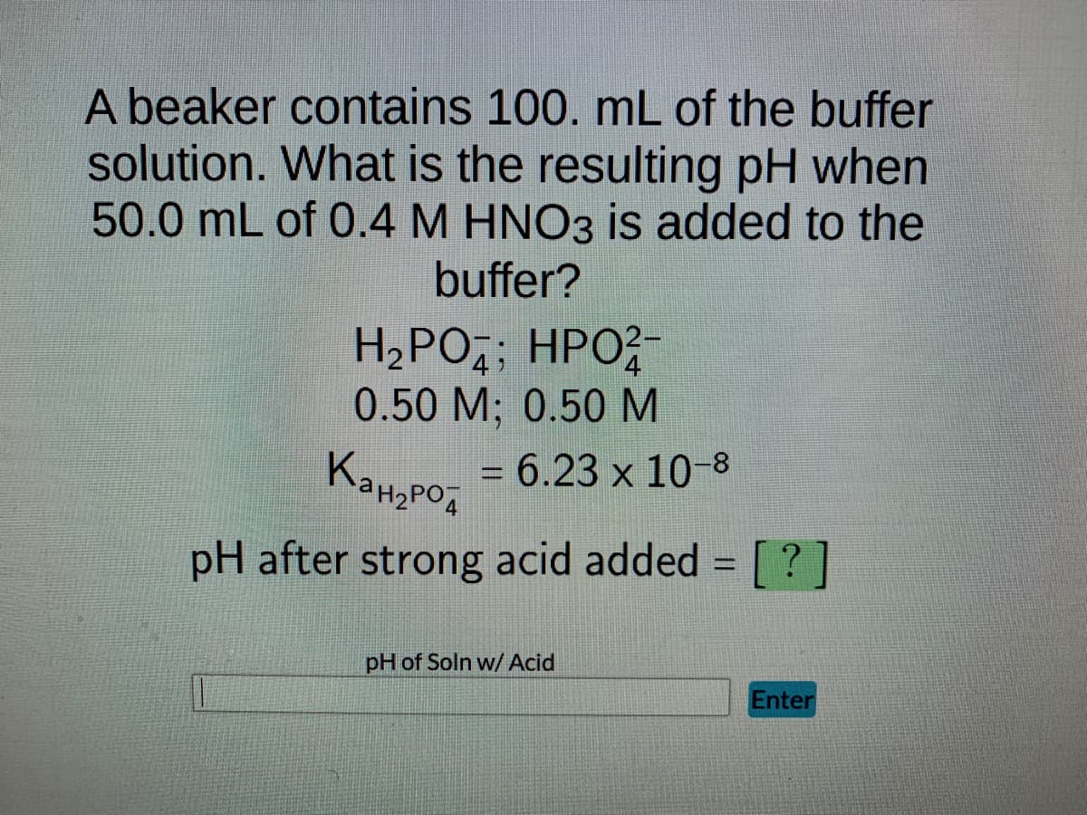 A beaker contains 100. mL of the buffer
solution. What is the resulting pH when
50.0 mL of 0.4 M HNO3 is added to the
buffer?
H₂PO4; HPO²-
0.50 M; 0.50 M
Канарод
pH after strong acid added = [?]
= 6.23 x 10-8
pH of Soln w/ Acid
Enter