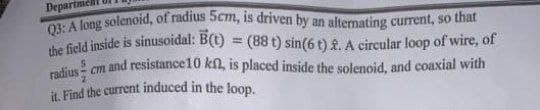it. Find the current induced in the loop.
Q3: A long solenoid, of radius 5cm, is driven by an alternating current, so that
the field inside is sinusoidal: B(t) = (88 t) sin(6 t) £. A circular loop of wire, of
radius - cm and resistance10 kn, is placed inside the solenoid, and coaxial with
Departm
