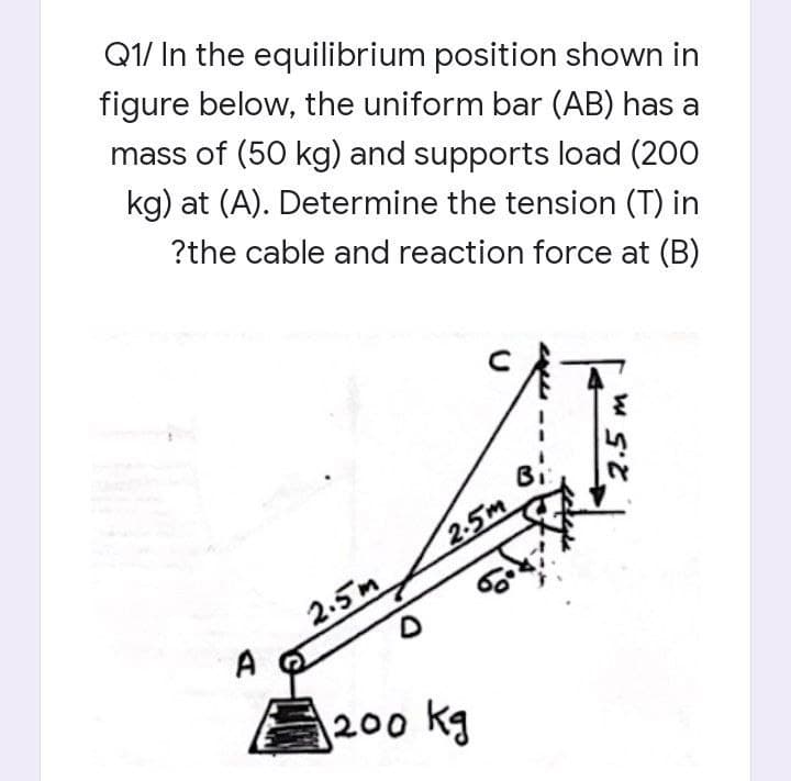 Q1/ In the equilibrium position shown in
figure below, the uniform bar (AB) has a
mass of (50 kg) and supports load (200
kg) at (A). Determine the tension (T) in
?the cable and reaction force at (B)
2.5m
2.5m
A
200 kg
