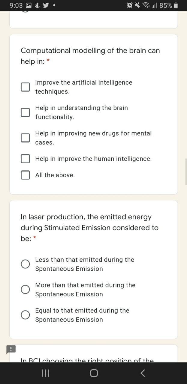 9:03
令ll 85%■
Computational modelling of the brain can
help in:
Improve the artificial intelligence
techniques.
Help in understanding the brain
functionality.
Help in improving new drugs for mental
cases.
Help in improve the human intelligence.
All the above.
In laser production, the emitted energy
during Stimulated Emission considered to
be: *
Less than that emitted during the
Spontaneous Emission
More than that emitted during the
Spontaneous Emission
Equal to that emitted during the
Spontaneous Emission
In BCLchoosing the right position of the
II
