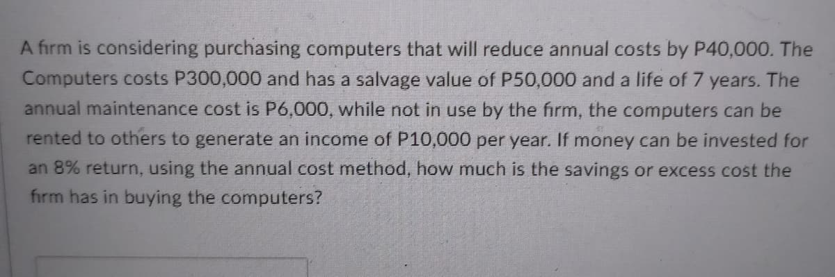 A firm is considering purchasing computers that will reduce annual costs by P40,000. The
Computers costs P300,000 and has a salvage value of P50,000 and a life of 7 years. The
annual maintenance cost is P6,000, while not in use by the firm, the computers can be
rented to others to generate an income of P10,000 per year. If money can be invested for
an 8% return, using the annual cost method, how much is the savings or excess cost the
fırm has in buying the computers?
