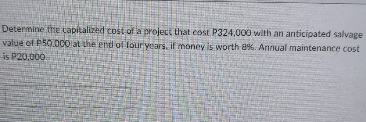 Determine the capitalized cost of a project that cost P324,000 with an anticipated salvage
value of P50,000 at the end of four years, if money is worth 8%, Annual maintenance cost
is P20,000.
