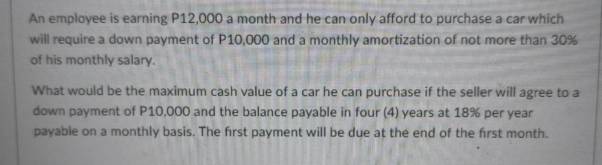 An employee is earning P12,000 a month and he can only afford to purchase a car which
will require a down payment of P10,000 and a monthly amortization of not more than 30%
of his monthly salary.
What would be the maximum cash value of a car he can purchase if the seller will agree to a
down payment of P10,000 and the balance payable in four (4) years at 18% per year
payable on a monthly basis. The first payment will be due at the end of the first month.
