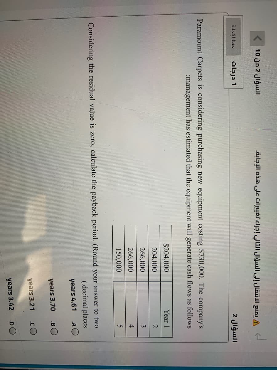 السؤال 2 من 10 (
A يمنع الانتقال إلى السؤال التالي إجراء تغي يرات على هذه الإجابة.
حفظ الإجابة
1 درجات
السؤال 2
Paramount Carpets is considering purchasing new equipment costing $730,000. The company's
:management has estimated that the equipment will generate cash flows as follows
$204,000
Year 1
204,000
266,000
3
266,000
4
150,000
Considering the residual value is zero, calculate the payback period. (Round your answer to two
(.decimal places
A O
years 4.61
years 3.70
.B
years 3.21
.C
.D
years 3.42
