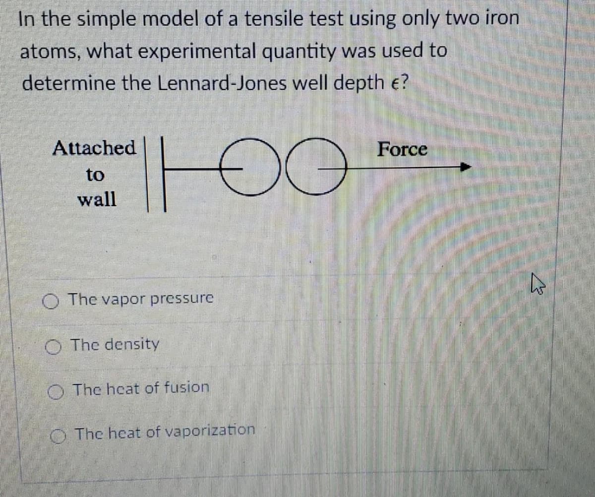 In the simple model of a tensile test using only two iron
atoms, what experimental quantity was used to
determine the Lennard-Jones well depth e?
00
Attached
Force
to
wall
O The vapor pressure
O The density
O The hcat of fusion
O The heat of vaporization
