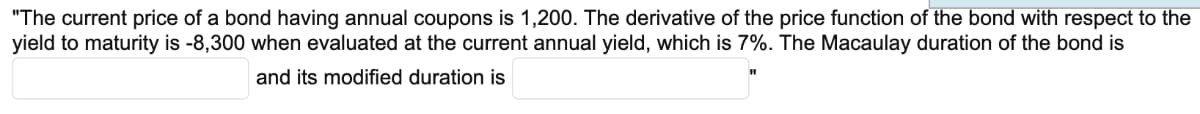 "The current price of a bond having annual coupons is 1,200. The derivative of the price function of the bond with respect to the
yield to maturity is -8,300 when evaluated at the current annual yield, which is 7%. The Macaulay duration of the bond is
and its modified duration is
