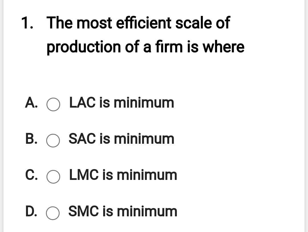 1. The most efficient scale of
production of a firm is where
A. O LAC is minimum
B. O SAC is minimum
C. O LMC is minimum
D. O SMC is minimum
