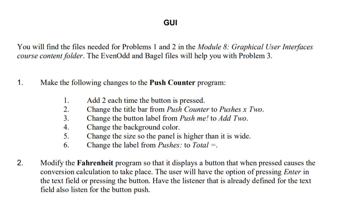GUI
You will find the files needed for Problems 1 and 2 in the Module 8: Graphical User Interfaces
course content folder. The EvenOdd and Bagel files will help you with Problem
1.
Make the following changes to the Push Counter program:
Add 2 each time the button is pressed.
Change the title bar from Push Counter to Pushes x Two.
Change the button label from Push me! to Add Two.
Change the background color.
Change the size so the panel is higher than it is wide.
Change the label from Pushes: to Total =.
1.
2.
3.
4.
5.
6.
2.
Modify the Fahrenheit program so that it displays a button that when pressed causes the
conversion calculation to take place. The user will have the option of pressing Enter in
the text field or pressing the button. Have the listener that is already defined for the text
field also listen for the button push.

